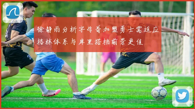 徐静雨分析字母哥加盟勇士需适应格林体系与库里搭档前景更佳