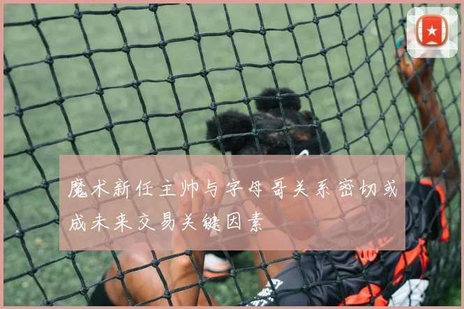 魔术新任主帅与字母哥关系密切或成未来交易关键因素