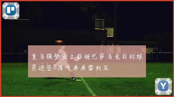 皇马强势出击截胡巴萨马竞目标球员连签B席与库库雷利亚