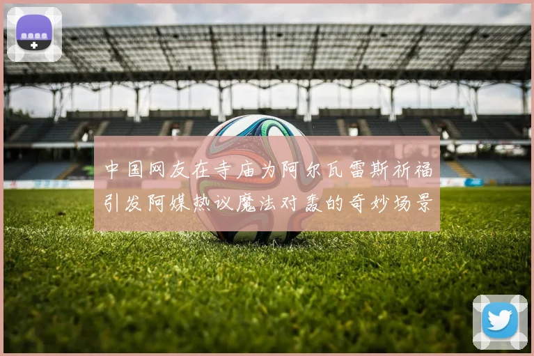 中国网友在寺庙为阿尔瓦雷斯祈福引发阿媒热议魔法对轰的奇妙场景