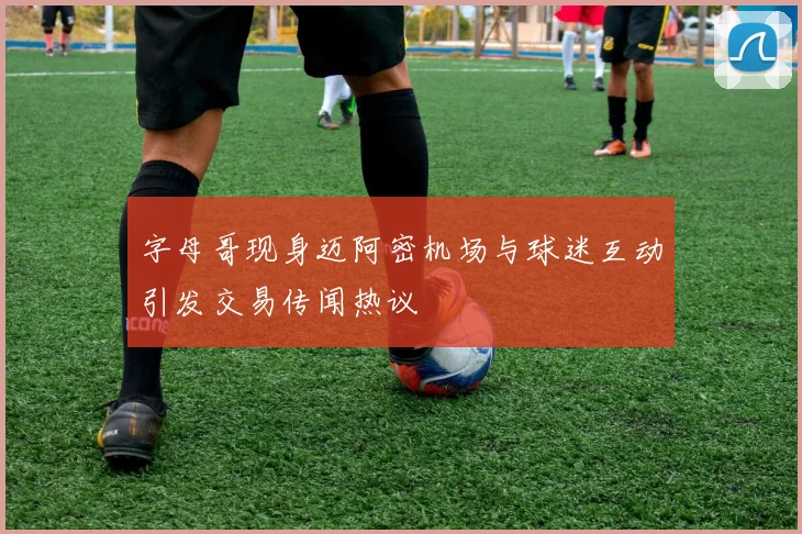 字母哥现身迈阿密机场与球迷互动引发交易传闻热议