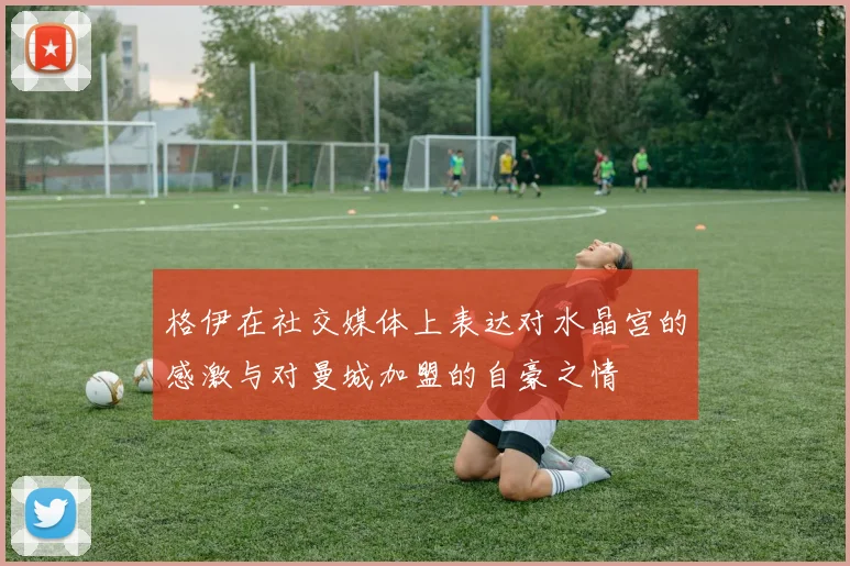 格伊在社交媒体上表达对水晶宫的感激与对曼城加盟的自豪之情
