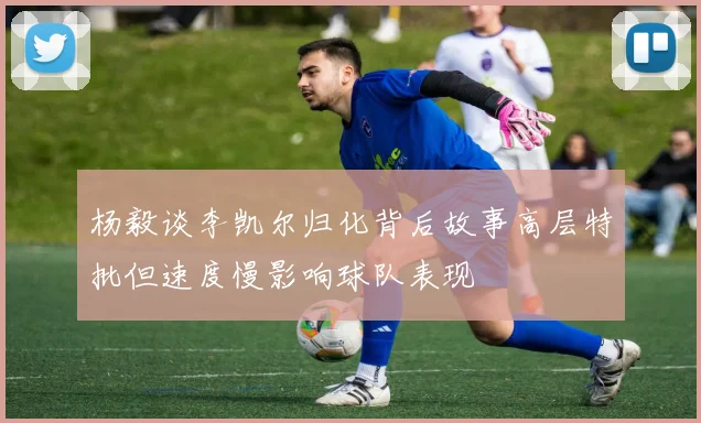 杨毅谈李凯尔归化背后故事高层特批但速度慢影响球队表现