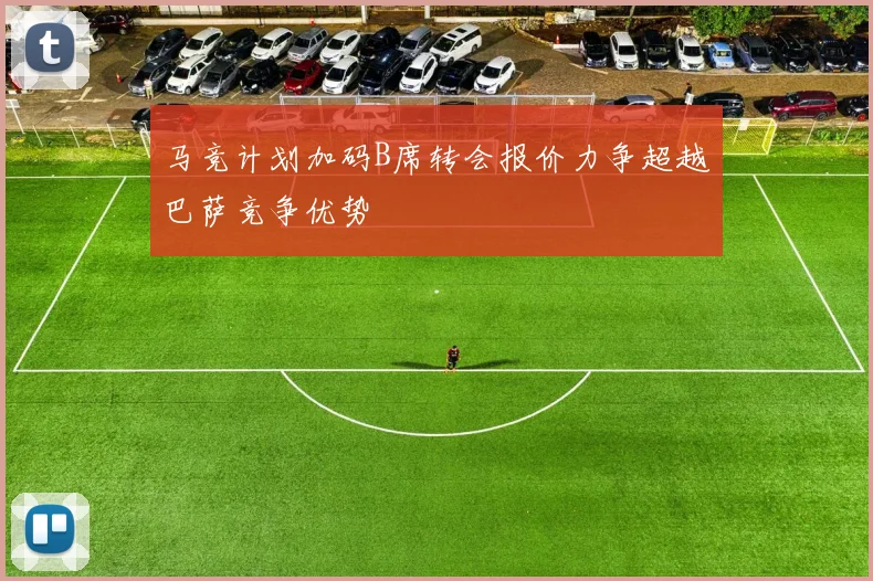 马竞计划加码B席转会报价力争超越巴萨竞争优势