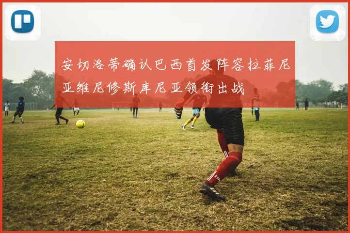 安切洛蒂确认巴西首发阵容拉菲尼亚维尼修斯库尼亚领衔出战