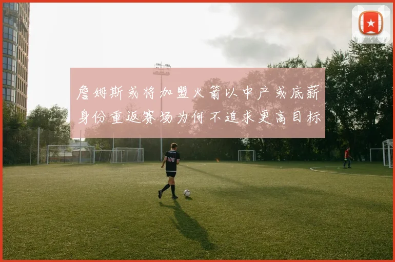 詹姆斯或将加盟火箭以中产或底薪身份重返赛场为何不追求更高目标