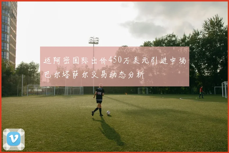 迈阿密国际出价450万美元引进中场巴尔塔萨尔交易动态分析