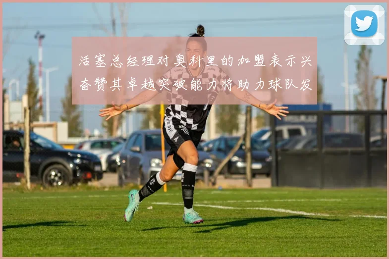 活塞总经理对奥科里的加盟表示兴奋赞其卓越突破能力将助力球队发展