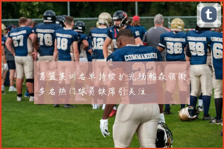 男篮集训名单持续扩充杨瀚森领衔多名热门球员缺席引关注