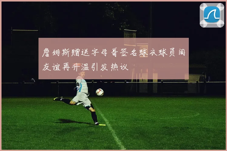 詹姆斯赠送字母哥签名球衣球员间友谊再升温引发热议
