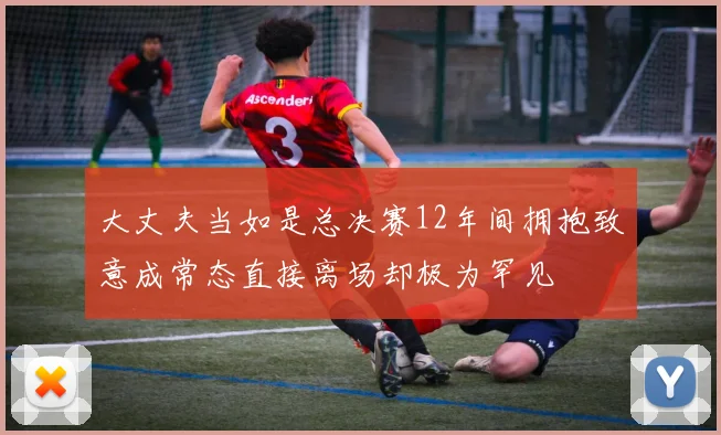 大丈夫当如是总决赛12年间拥抱致意成常态直接离场却极为罕见