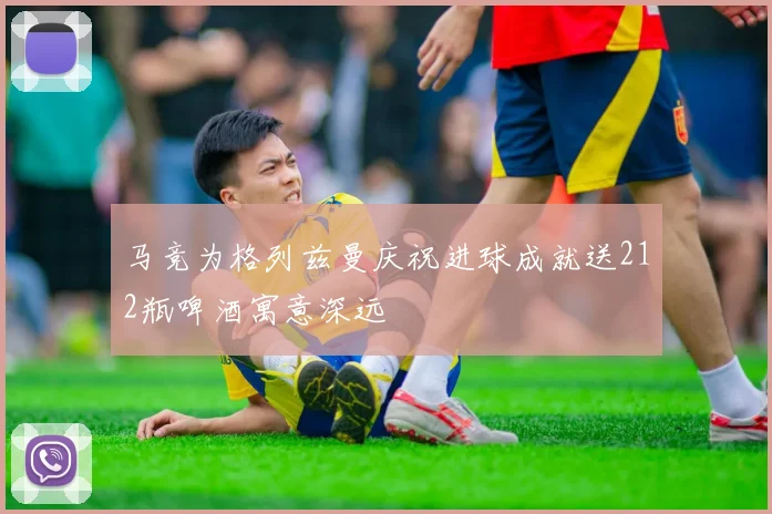 马竞为格列兹曼庆祝进球成就送212瓶啤酒寓意深远