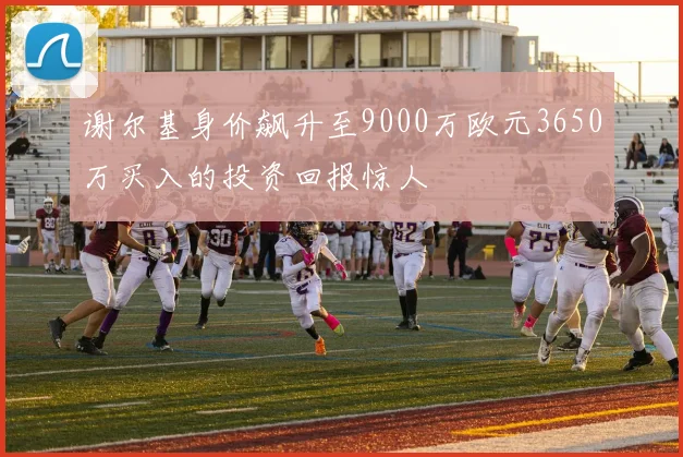 谢尔基身价飙升至9000万欧元3650万买入的投资回报惊人