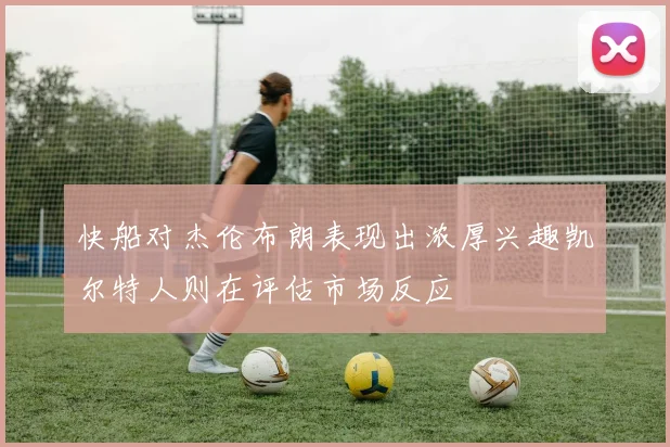 快船对杰伦布朗表现出浓厚兴趣凯尔特人则在评估市场反应
