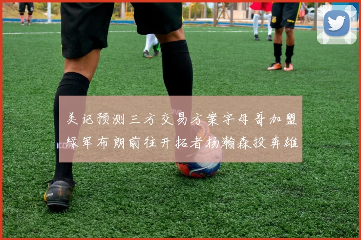 美记预测三方交易方案字母哥加盟绿军布朗前往开拓者杨瀚森投奔雄鹿