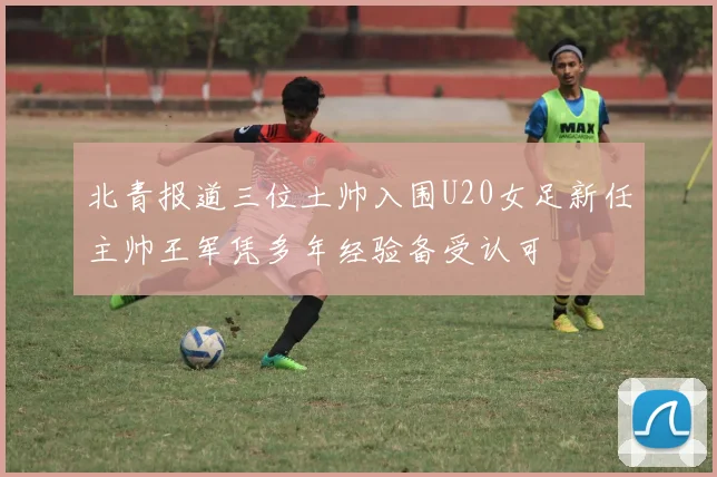 北青报道三位土帅入围U20女足新任主帅王军凭多年经验备受认可